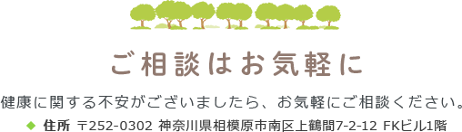 ご相談はお気軽に 健康に関する不安がございましたら、お気軽にご相談ください。住所 〒252-0302 神奈川県相模原市南区上鶴間7-2-12 FKビル1階